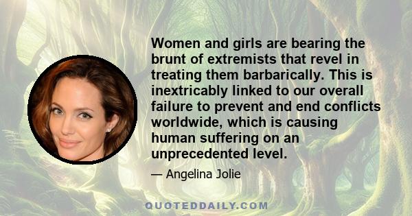 Women and girls are bearing the brunt of extremists that revel in treating them barbarically. This is inextricably linked to our overall failure to prevent and end conflicts worldwide, which is causing human suffering