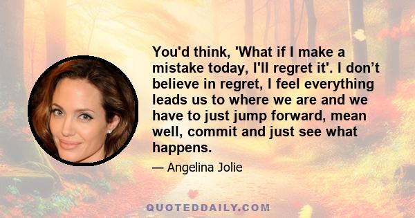 You'd think, 'What if I make a mistake today, I'll regret it'. I don’t believe in regret, I feel everything leads us to where we are and we have to just jump forward, mean well, commit and just see what happens.