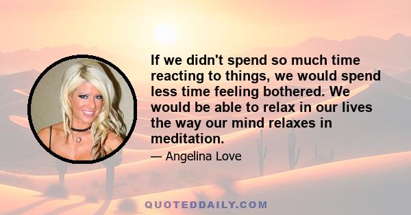 If we didn't spend so much time reacting to things, we would spend less time feeling bothered. We would be able to relax in our lives the way our mind relaxes in meditation.