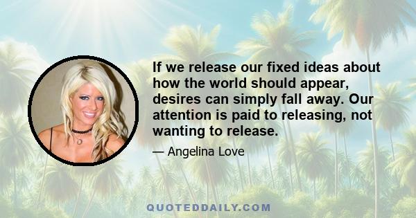 If we release our fixed ideas about how the world should appear, desires can simply fall away. Our attention is paid to releasing, not wanting to release.