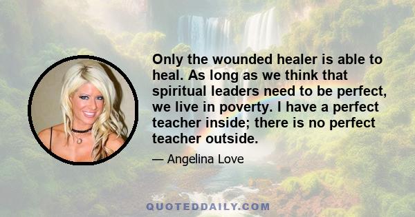 Only the wounded healer is able to heal. As long as we think that spiritual leaders need to be perfect, we live in poverty. I have a perfect teacher inside; there is no perfect teacher outside.