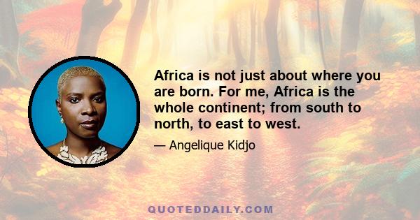 Africa is not just about where you are born. For me, Africa is the whole continent; from south to north, to east to west.