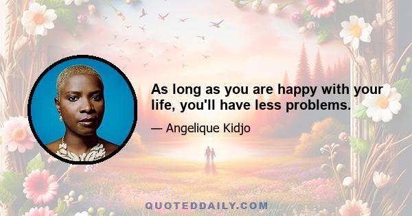 As long as you are happy with your life, you'll have less problems.