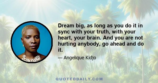 Dream big, as long as you do it in sync with your truth, with your heart, your brain. And you are not hurting anybody, go ahead and do it.