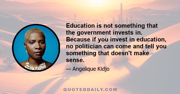 Education is not something that the government invests in. Because if you invest in education, no politician can come and tell you something that doesn't make sense.