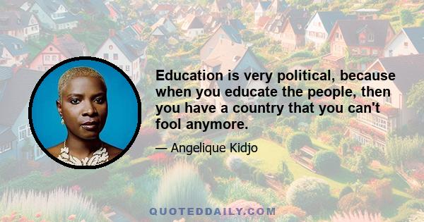 Education is very political, because when you educate the people, then you have a country that you can't fool anymore.