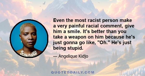 Even the most racist person make a very painful racial comment, give him a smile. It's better than you take a weapon on him because he's just gonna go like, Oh. He's just being stupid.