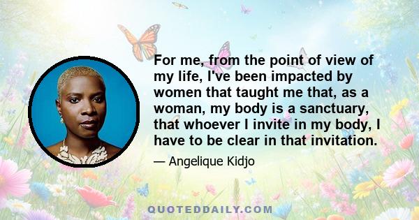 For me, from the point of view of my life, I've been impacted by women that taught me that, as a woman, my body is a sanctuary, that whoever I invite in my body, I have to be clear in that invitation.