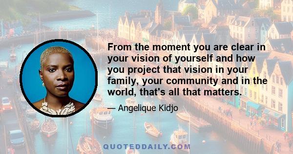 From the moment you are clear in your vision of yourself and how you project that vision in your family, your community and in the world, that's all that matters.