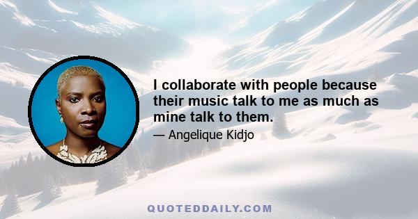 I collaborate with people because their music talk to me as much as mine talk to them.