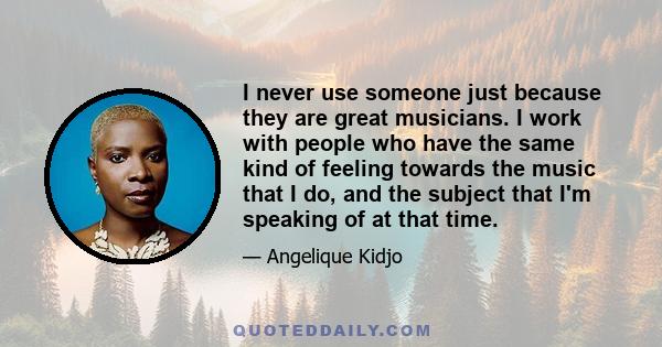 I never use someone just because they are great musicians. I work with people who have the same kind of feeling towards the music that I do, and the subject that I'm speaking of at that time.