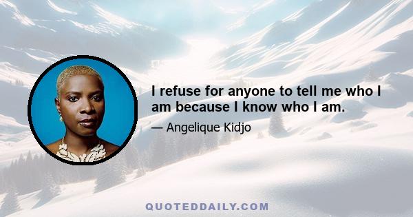 I refuse for anyone to tell me who I am because I know who I am.