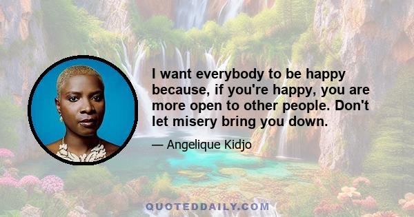 I want everybody to be happy because, if you're happy, you are more open to other people. Don't let misery bring you down.