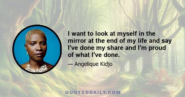 I want to look at myself in the mirror at the end of my life and say I've done my share and I'm proud of what I've done.