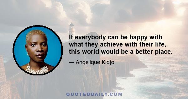 If everybody can be happy with what they achieve with their life, this world would be a better place.