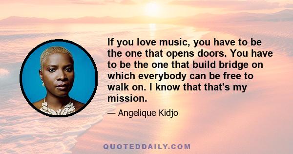 If you love music, you have to be the one that opens doors. You have to be the one that build bridge on which everybody can be free to walk on. I know that that's my mission.