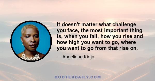 It doesn't matter what challenge you face, the most important thing is, when you fall, how you rise and how high you want to go, where you want to go from that rise on.