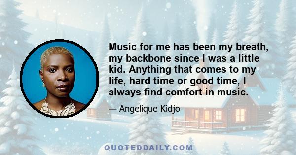 Music for me has been my breath, my backbone since I was a little kid. Anything that comes to my life, hard time or good time, I always find comfort in music.