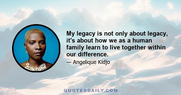 My legacy is not only about legacy, it's about how we as a human family learn to live together within our difference.