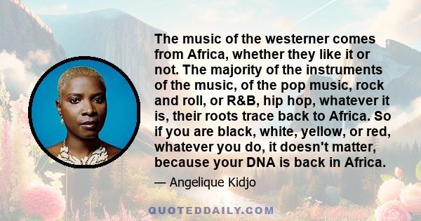 The music of the westerner comes from Africa, whether they like it or not. The majority of the instruments of the music, of the pop music, rock and roll, or R&B, hip hop, whatever it is, their roots trace back to