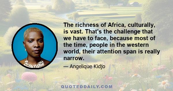 The richness of Africa, culturally, is vast. That's the challenge that we have to face, because most of the time, people in the western world, their attention span is really narrow.