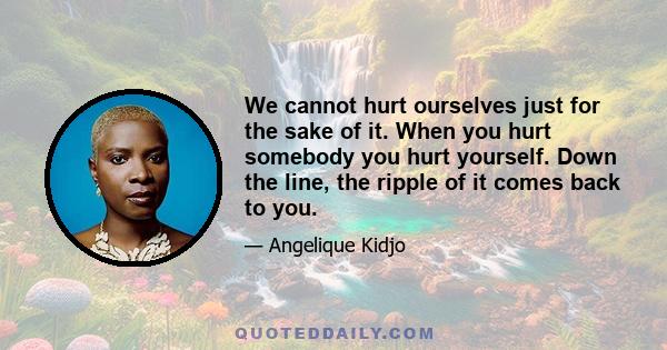 We cannot hurt ourselves just for the sake of it. When you hurt somebody you hurt yourself. Down the line, the ripple of it comes back to you.