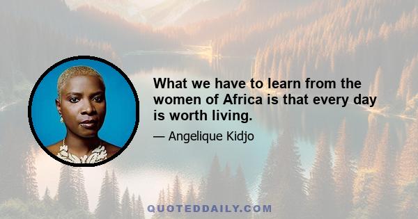 What we have to learn from the women of Africa is that every day is worth living.