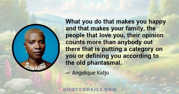 What you do that makes you happy and that makes your family, the people that love you, their opinion counts more than anybody out there that is putting a category on you or defining you according to the old phantasmal.