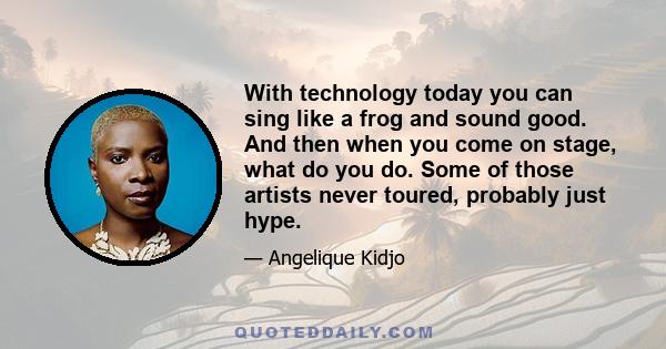 With technology today you can sing like a frog and sound good. And then when you come on stage, what do you do. Some of those artists never toured, probably just hype.