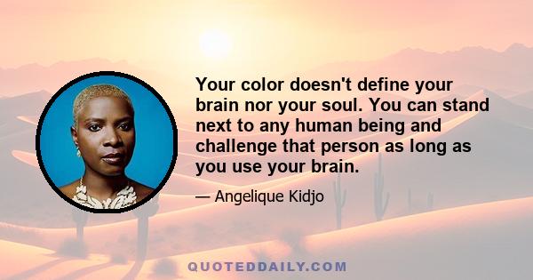 Your color doesn't define your brain nor your soul. You can stand next to any human being and challenge that person as long as you use your brain.