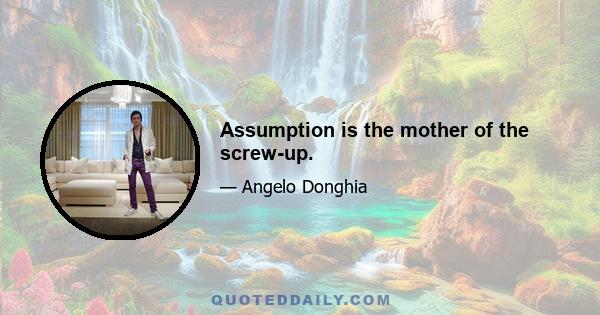 Assumption is the mother of the screw-up.