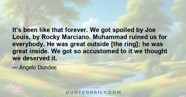 It's been like that forever. We got spoiled by Joe Louis, by Rocky Marciano. Muhammad ruined us for everybody. He was great outside [the ring]; he was great inside. We got so accustomed to it we thought we deserved it.