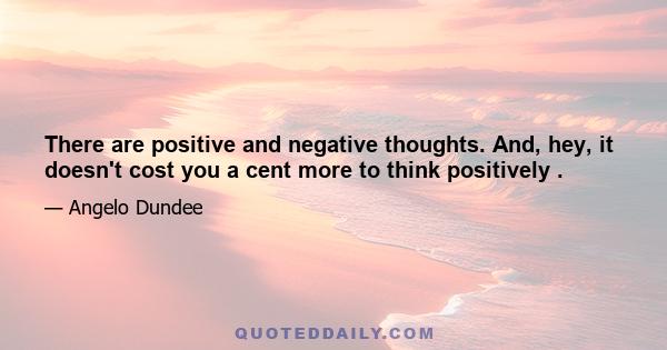 There are positive and negative thoughts. And, hey, it doesn't cost you a cent more to think positively .