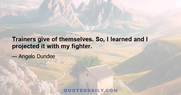 Trainers give of themselves. So, I learned and I projected it with my fighter.