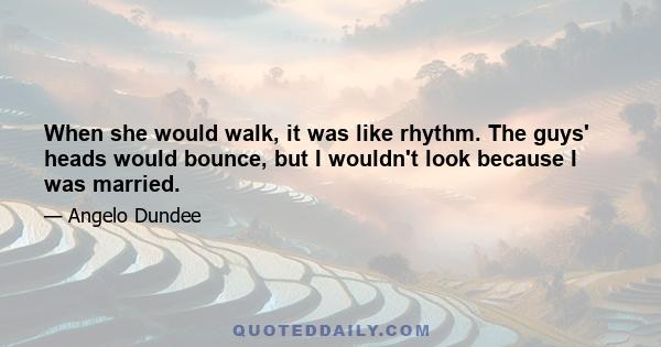 When she would walk, it was like rhythm. The guys' heads would bounce, but I wouldn't look because I was married.