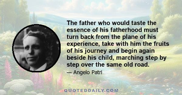 The father who would taste the essence of his fatherhood must turn back from the plane of his experience, take with him the fruits of his journey and begin again beside his child, marching step by step over the same old 