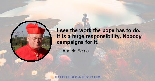 I see the work the pope has to do. It is a huge responsibility. Nobody campaigns for it.