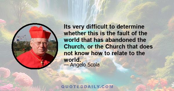 Its very difficult to determine whether this is the fault of the world that has abandoned the Church, or the Church that does not know how to relate to the world.