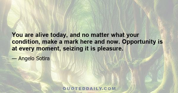 You are alive today, and no matter what your condition, make a mark here and now. Opportunity is at every moment, seizing it is pleasure.