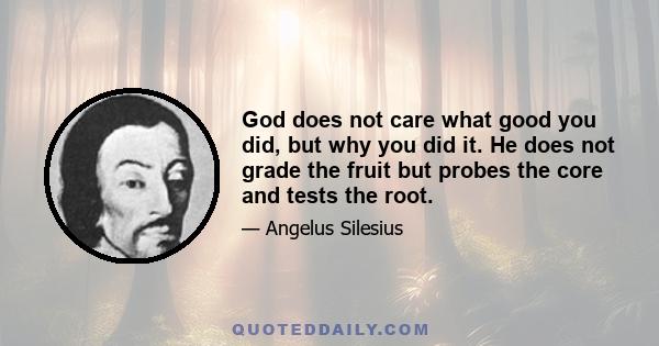 God does not care what good you did, but why you did it. He does not grade the fruit but probes the core and tests the root.