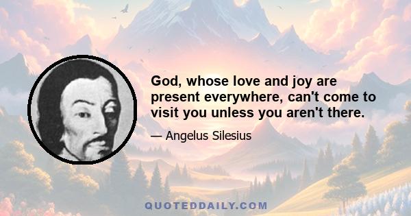 God, whose love and joy are present everywhere, can't come to visit you unless you aren't there.