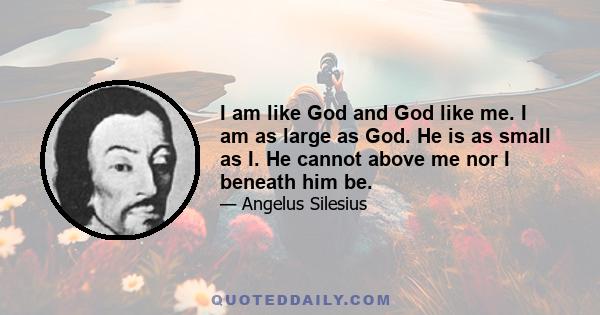 I am like God and God like me. I am as large as God. He is as small as I. He cannot above me nor I beneath him be.