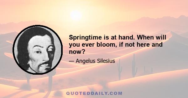 Springtime is at hand. When will you ever bloom, if not here and now?