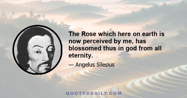 The Rose which here on earth is now perceived by me, has blossomed thus in god from all eternity.