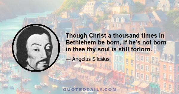 Though Christ a thousand times in Bethlehem be born, If he's not born in thee thy soul is still forlorn.