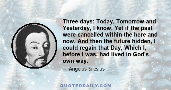 Three days: Today, Tomorrow and Yesterday, I know, Yet if the past were cancelled within the here and now, And then the future hidden, I could regain that Day, Which I, before I was, had lived in God's own way.