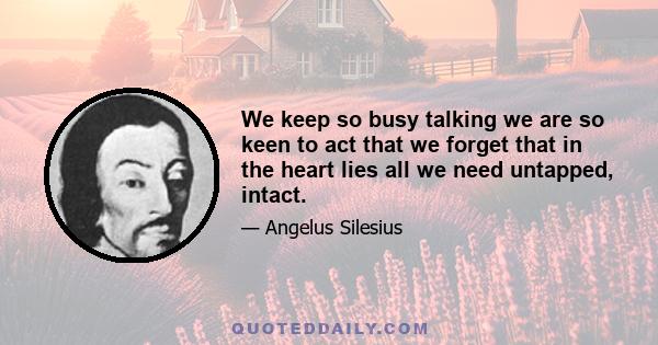 We keep so busy talking we are so keen to act that we forget that in the heart lies all we need untapped, intact.