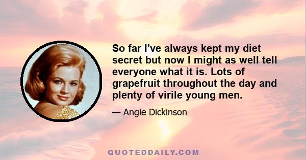 So far I've always kept my diet secret but now I might as well tell everyone what it is. Lots of grapefruit throughout the day and plenty of virile young men.