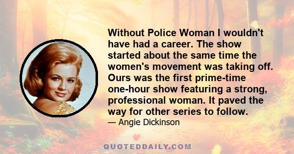 Without Police Woman I wouldn't have had a career. The show started about the same time the women's movement was taking off. Ours was the first prime-time one-hour show featuring a strong, professional woman. It paved