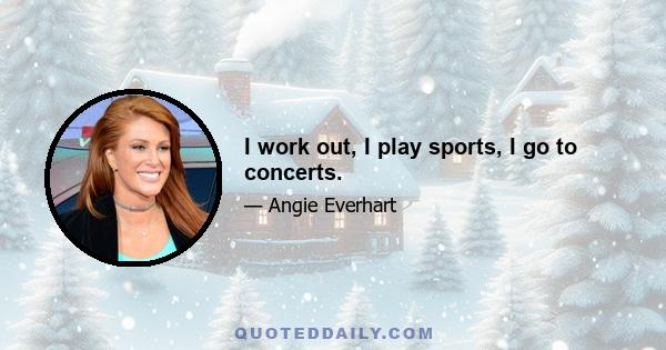 I work out, I play sports, I go to concerts.